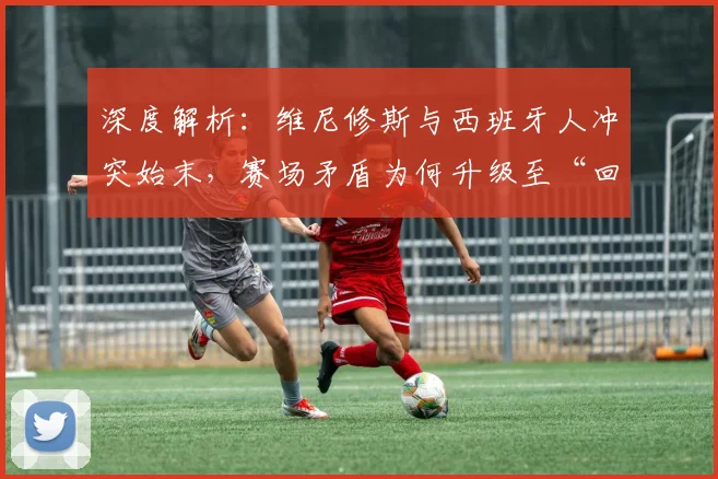 深度解析:维尼修斯与西班牙人冲突始末,赛场矛盾为何升级至“回西乙”言论?