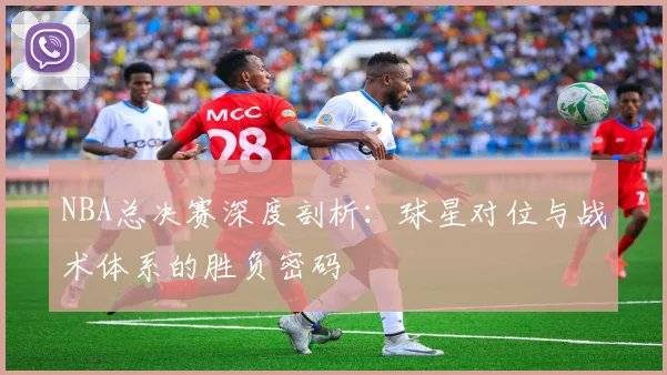 NBA总决赛深度剖析:球星对位与战术体系的胜负密码