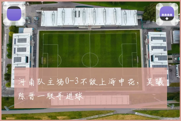 河南队主场0-3不敌上海申花,吴曦陈晋一联手进球