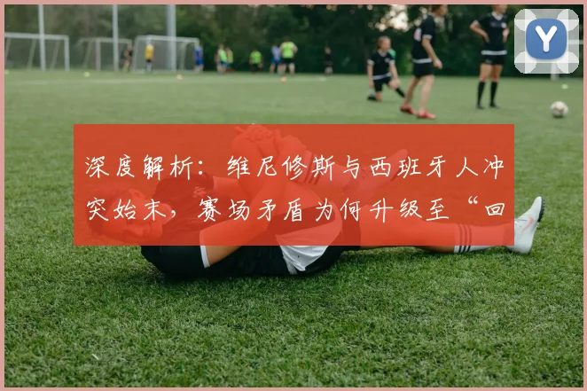深度解析：维尼修斯与西班牙人冲突始末，赛场矛盾为何升级至“回西乙”言论？