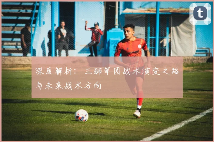深度解析:三狮军团战术演变之路与未来战术方向