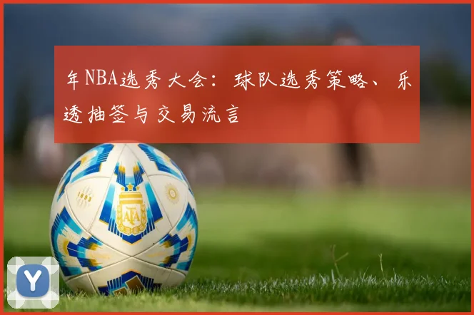 年NBA选秀大会:球队选秀策略、乐透抽签与交易流言