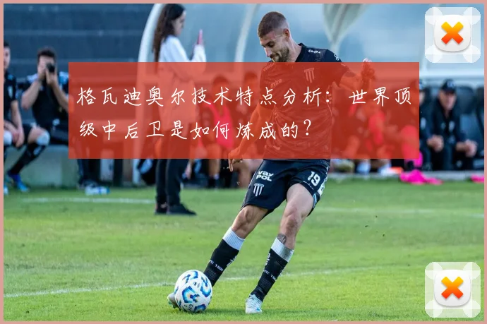 格瓦迪奥尔技术特点分析:世界顶级中后卫是如何炼成的?