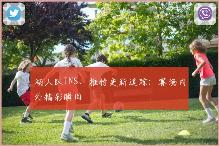 湖人队INS、推特更新追踪:赛场内外精彩瞬间