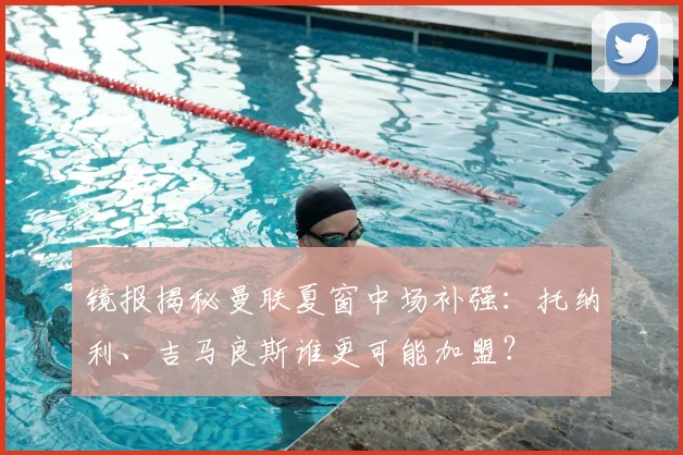 镜报揭秘曼联夏窗中场补强：托纳利、吉马良斯谁更可能加盟？